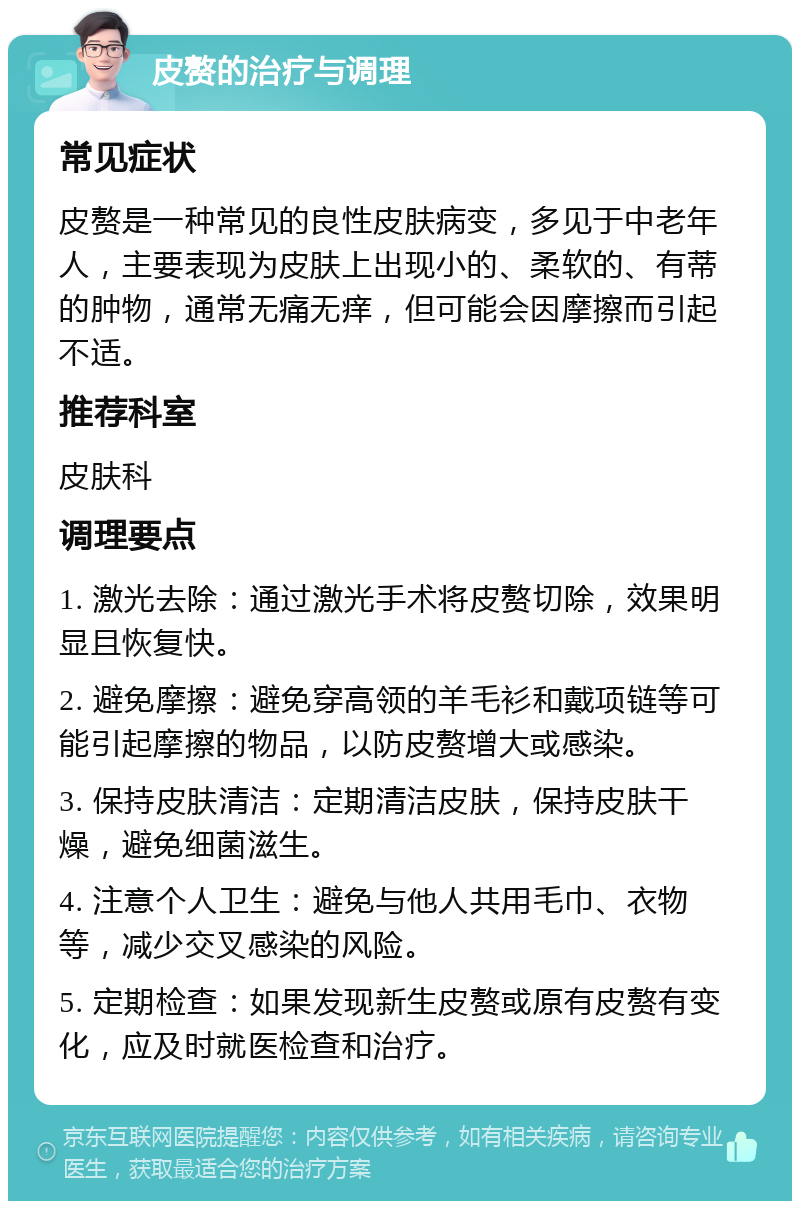 皮赘的治疗与调理 常见症状 皮赘是一种常见的良性皮肤病变，多见于中老年人，主要表现为皮肤上出现小的、柔软的、有蒂的肿物，通常无痛无痒，但可能会因摩擦而引起不适。 推荐科室 皮肤科 调理要点 1. 激光去除：通过激光手术将皮赘切除，效果明显且恢复快。 2. 避免摩擦：避免穿高领的羊毛衫和戴项链等可能引起摩擦的物品，以防皮赘增大或感染。 3. 保持皮肤清洁：定期清洁皮肤，保持皮肤干燥，避免细菌滋生。 4. 注意个人卫生：避免与他人共用毛巾、衣物等，减少交叉感染的风险。 5. 定期检查：如果发现新生皮赘或原有皮赘有变化，应及时就医检查和治疗。