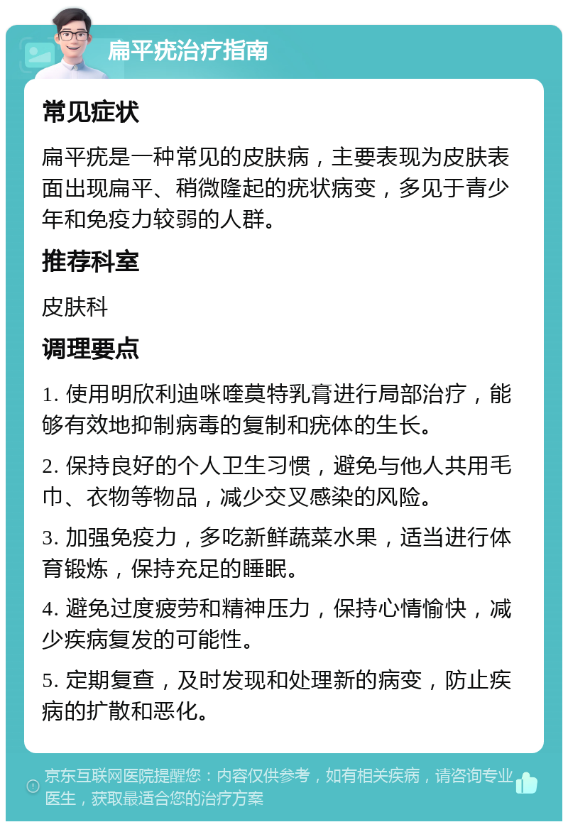 扁平疣治疗指南 常见症状 扁平疣是一种常见的皮肤病，主要表现为皮肤表面出现扁平、稍微隆起的疣状病变，多见于青少年和免疫力较弱的人群。 推荐科室 皮肤科 调理要点 1. 使用明欣利迪咪喹莫特乳膏进行局部治疗，能够有效地抑制病毒的复制和疣体的生长。 2. 保持良好的个人卫生习惯，避免与他人共用毛巾、衣物等物品，减少交叉感染的风险。 3. 加强免疫力，多吃新鲜蔬菜水果，适当进行体育锻炼，保持充足的睡眠。 4. 避免过度疲劳和精神压力，保持心情愉快，减少疾病复发的可能性。 5. 定期复查，及时发现和处理新的病变，防止疾病的扩散和恶化。