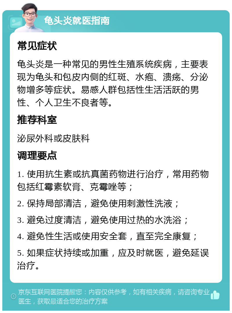 龟头炎就医指南 常见症状 龟头炎是一种常见的男性生殖系统疾病，主要表现为龟头和包皮内侧的红斑、水疱、溃疡、分泌物增多等症状。易感人群包括性生活活跃的男性、个人卫生不良者等。 推荐科室 泌尿外科或皮肤科 调理要点 1. 使用抗生素或抗真菌药物进行治疗，常用药物包括红霉素软膏、克霉唑等； 2. 保持局部清洁，避免使用刺激性洗液； 3. 避免过度清洁，避免使用过热的水洗浴； 4. 避免性生活或使用安全套，直至完全康复； 5. 如果症状持续或加重，应及时就医，避免延误治疗。