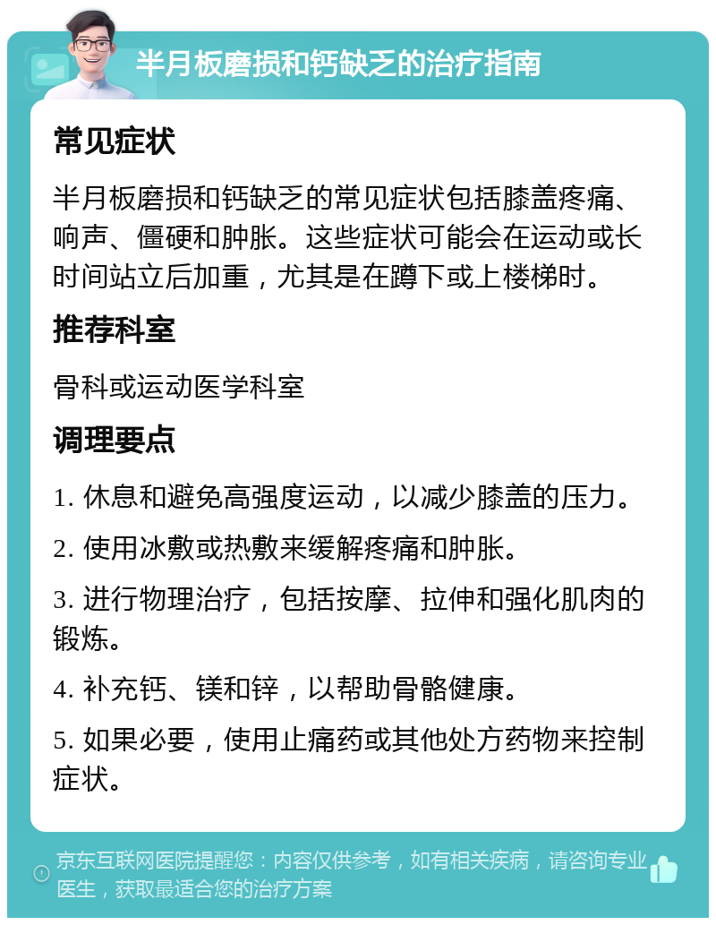 半月板磨损和钙缺乏的治疗指南 常见症状 半月板磨损和钙缺乏的常见症状包括膝盖疼痛、响声、僵硬和肿胀。这些症状可能会在运动或长时间站立后加重，尤其是在蹲下或上楼梯时。 推荐科室 骨科或运动医学科室 调理要点 1. 休息和避免高强度运动，以减少膝盖的压力。 2. 使用冰敷或热敷来缓解疼痛和肿胀。 3. 进行物理治疗，包括按摩、拉伸和强化肌肉的锻炼。 4. 补充钙、镁和锌，以帮助骨骼健康。 5. 如果必要，使用止痛药或其他处方药物来控制症状。