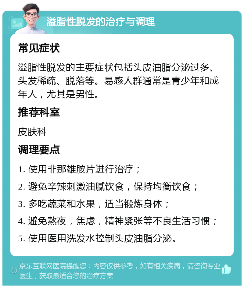 溢脂性脱发的治疗与调理 常见症状 溢脂性脱发的主要症状包括头皮油脂分泌过多、头发稀疏、脱落等。易感人群通常是青少年和成年人，尤其是男性。 推荐科室 皮肤科 调理要点 1. 使用非那雄胺片进行治疗； 2. 避免辛辣刺激油腻饮食，保持均衡饮食； 3. 多吃蔬菜和水果，适当锻炼身体； 4. 避免熬夜，焦虑，精神紧张等不良生活习惯； 5. 使用医用洗发水控制头皮油脂分泌。