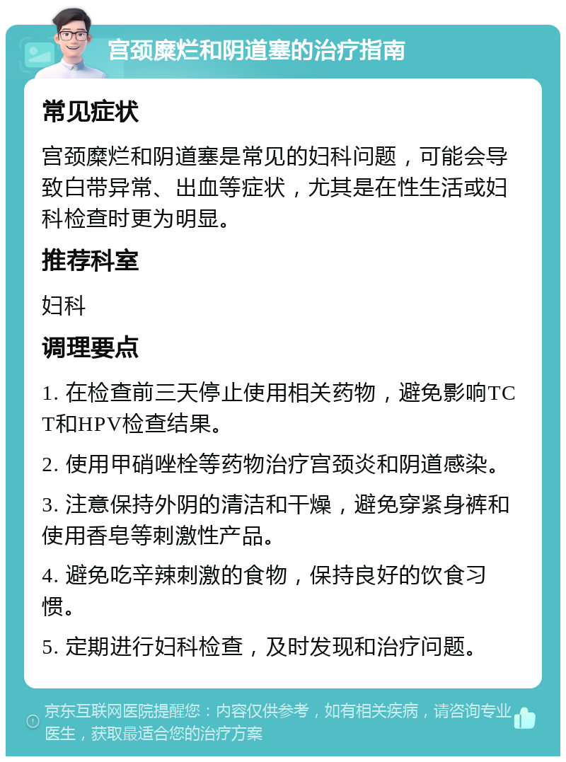 宫颈糜烂和阴道塞的治疗指南 常见症状 宫颈糜烂和阴道塞是常见的妇科问题，可能会导致白带异常、出血等症状，尤其是在性生活或妇科检查时更为明显。 推荐科室 妇科 调理要点 1. 在检查前三天停止使用相关药物，避免影响TCT和HPV检查结果。 2. 使用甲硝唑栓等药物治疗宫颈炎和阴道感染。 3. 注意保持外阴的清洁和干燥，避免穿紧身裤和使用香皂等刺激性产品。 4. 避免吃辛辣刺激的食物，保持良好的饮食习惯。 5. 定期进行妇科检查，及时发现和治疗问题。