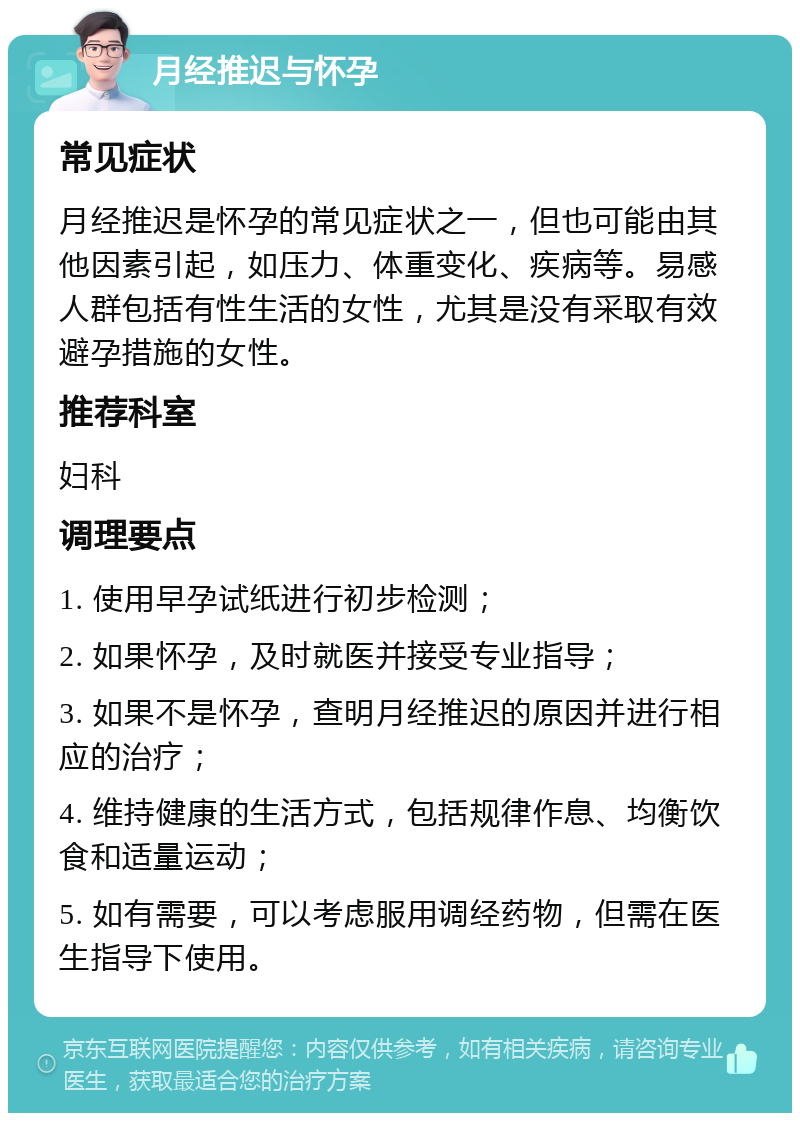 月经推迟与怀孕 常见症状 月经推迟是怀孕的常见症状之一，但也可能由其他因素引起，如压力、体重变化、疾病等。易感人群包括有性生活的女性，尤其是没有采取有效避孕措施的女性。 推荐科室 妇科 调理要点 1. 使用早孕试纸进行初步检测； 2. 如果怀孕，及时就医并接受专业指导； 3. 如果不是怀孕，查明月经推迟的原因并进行相应的治疗； 4. 维持健康的生活方式，包括规律作息、均衡饮食和适量运动； 5. 如有需要，可以考虑服用调经药物，但需在医生指导下使用。