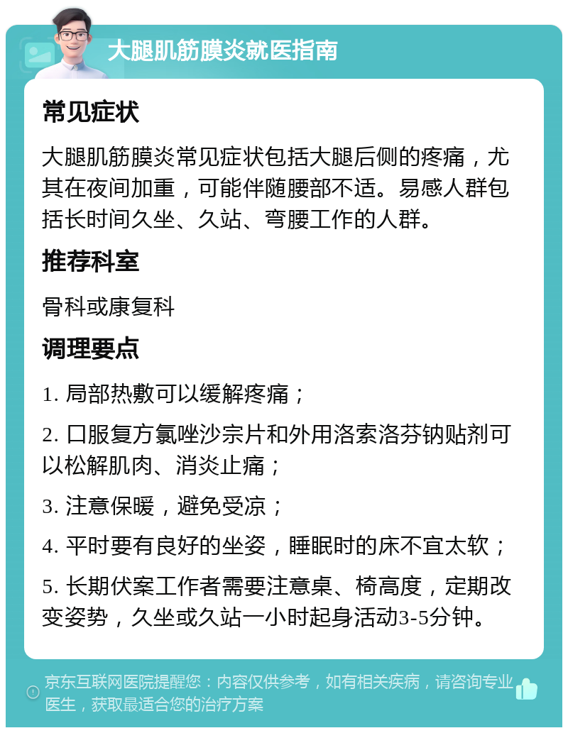 大腿肌筋膜炎就医指南 常见症状 大腿肌筋膜炎常见症状包括大腿后侧的疼痛，尤其在夜间加重，可能伴随腰部不适。易感人群包括长时间久坐、久站、弯腰工作的人群。 推荐科室 骨科或康复科 调理要点 1. 局部热敷可以缓解疼痛； 2. 口服复方氯唑沙宗片和外用洛索洛芬钠贴剂可以松解肌肉、消炎止痛； 3. 注意保暖，避免受凉； 4. 平时要有良好的坐姿，睡眠时的床不宜太软； 5. 长期伏案工作者需要注意桌、椅高度，定期改变姿势，久坐或久站一小时起身活动3-5分钟。