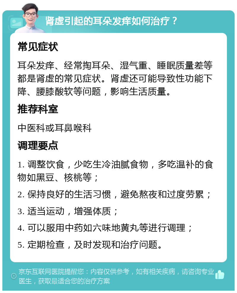 肾虚引起的耳朵发痒如何治疗？ 常见症状 耳朵发痒、经常掏耳朵、湿气重、睡眠质量差等都是肾虚的常见症状。肾虚还可能导致性功能下降、腰膝酸软等问题，影响生活质量。 推荐科室 中医科或耳鼻喉科 调理要点 1. 调整饮食，少吃生冷油腻食物，多吃温补的食物如黑豆、核桃等； 2. 保持良好的生活习惯，避免熬夜和过度劳累； 3. 适当运动，增强体质； 4. 可以服用中药如六味地黄丸等进行调理； 5. 定期检查，及时发现和治疗问题。