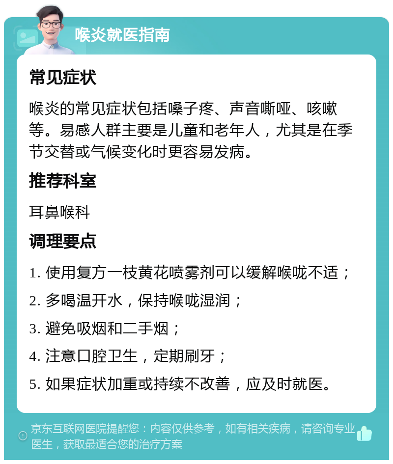 喉炎就医指南 常见症状 喉炎的常见症状包括嗓子疼、声音嘶哑、咳嗽等。易感人群主要是儿童和老年人，尤其是在季节交替或气候变化时更容易发病。 推荐科室 耳鼻喉科 调理要点 1. 使用复方一枝黄花喷雾剂可以缓解喉咙不适； 2. 多喝温开水，保持喉咙湿润； 3. 避免吸烟和二手烟； 4. 注意口腔卫生，定期刷牙； 5. 如果症状加重或持续不改善，应及时就医。