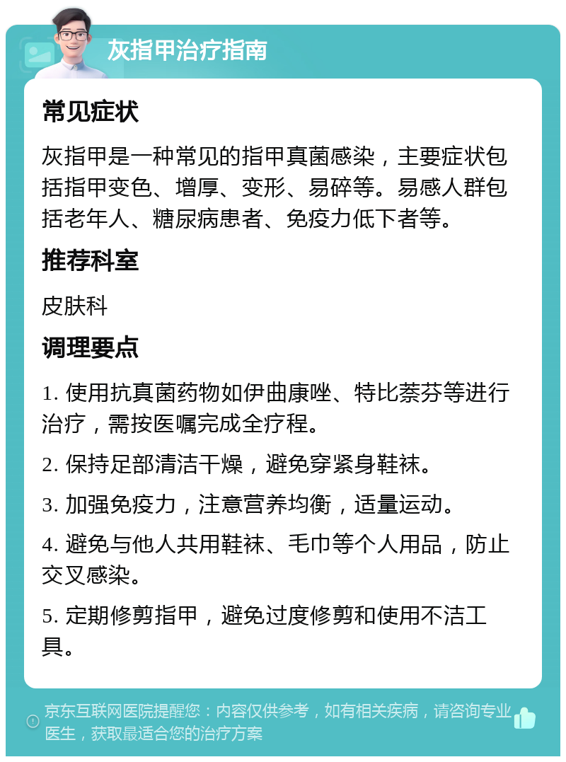 灰指甲治疗指南 常见症状 灰指甲是一种常见的指甲真菌感染，主要症状包括指甲变色、增厚、变形、易碎等。易感人群包括老年人、糖尿病患者、免疫力低下者等。 推荐科室 皮肤科 调理要点 1. 使用抗真菌药物如伊曲康唑、特比萘芬等进行治疗，需按医嘱完成全疗程。 2. 保持足部清洁干燥，避免穿紧身鞋袜。 3. 加强免疫力，注意营养均衡，适量运动。 4. 避免与他人共用鞋袜、毛巾等个人用品，防止交叉感染。 5. 定期修剪指甲，避免过度修剪和使用不洁工具。