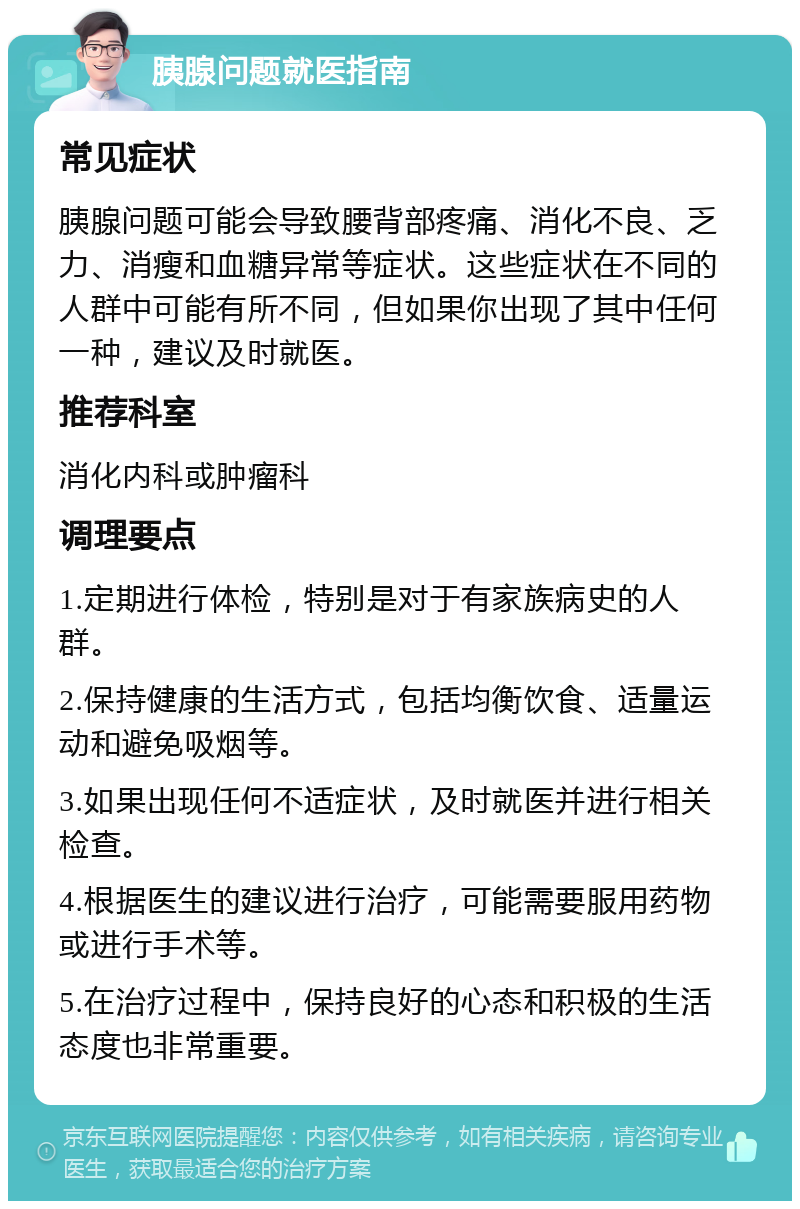 胰腺问题就医指南 常见症状 胰腺问题可能会导致腰背部疼痛、消化不良、乏力、消瘦和血糖异常等症状。这些症状在不同的人群中可能有所不同，但如果你出现了其中任何一种，建议及时就医。 推荐科室 消化内科或肿瘤科 调理要点 1.定期进行体检，特别是对于有家族病史的人群。 2.保持健康的生活方式，包括均衡饮食、适量运动和避免吸烟等。 3.如果出现任何不适症状，及时就医并进行相关检查。 4.根据医生的建议进行治疗，可能需要服用药物或进行手术等。 5.在治疗过程中，保持良好的心态和积极的生活态度也非常重要。