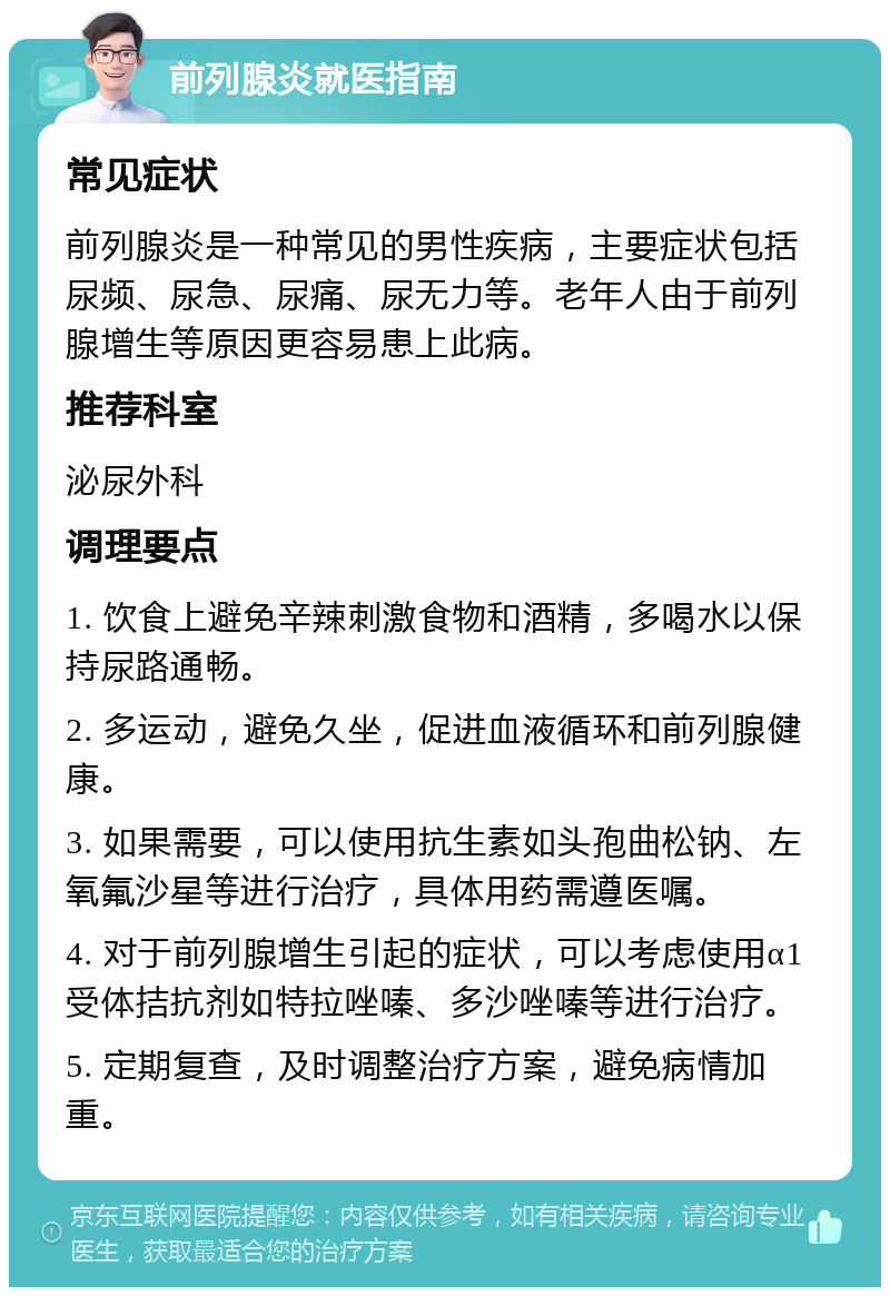 前列腺炎就医指南 常见症状 前列腺炎是一种常见的男性疾病，主要症状包括尿频、尿急、尿痛、尿无力等。老年人由于前列腺增生等原因更容易患上此病。 推荐科室 泌尿外科 调理要点 1. 饮食上避免辛辣刺激食物和酒精，多喝水以保持尿路通畅。 2. 多运动，避免久坐，促进血液循环和前列腺健康。 3. 如果需要，可以使用抗生素如头孢曲松钠、左氧氟沙星等进行治疗，具体用药需遵医嘱。 4. 对于前列腺增生引起的症状，可以考虑使用α1受体拮抗剂如特拉唑嗪、多沙唑嗪等进行治疗。 5. 定期复查，及时调整治疗方案，避免病情加重。