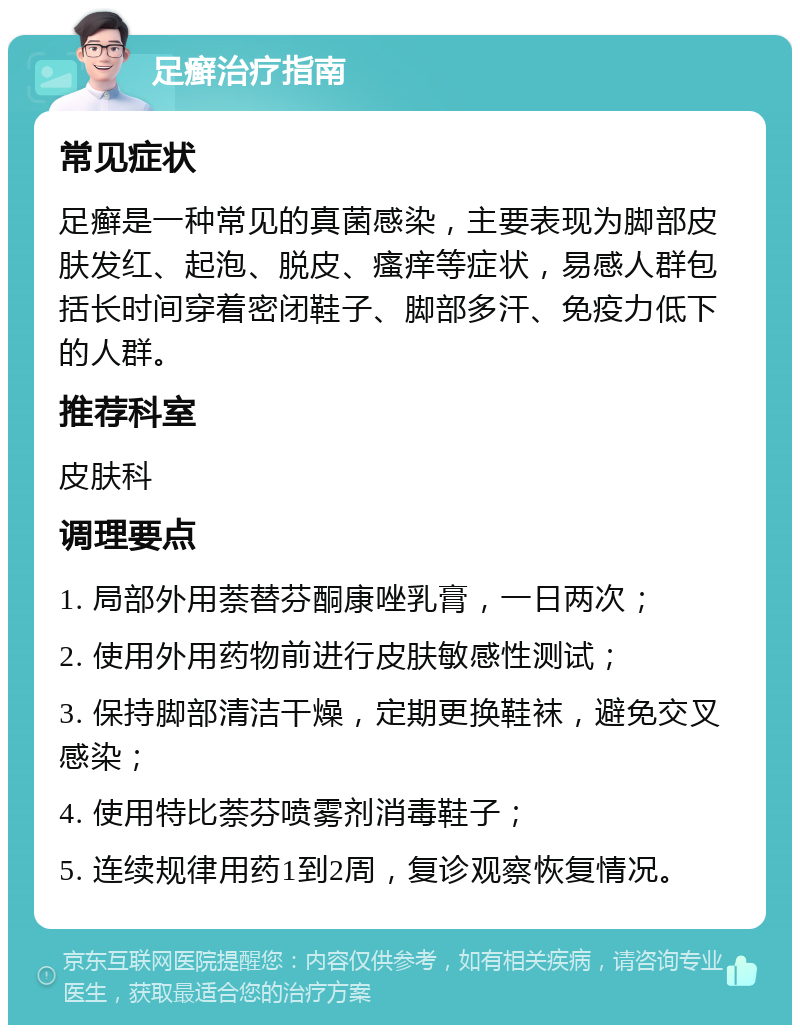 足癣治疗指南 常见症状 足癣是一种常见的真菌感染，主要表现为脚部皮肤发红、起泡、脱皮、瘙痒等症状，易感人群包括长时间穿着密闭鞋子、脚部多汗、免疫力低下的人群。 推荐科室 皮肤科 调理要点 1. 局部外用萘替芬酮康唑乳膏，一日两次； 2. 使用外用药物前进行皮肤敏感性测试； 3. 保持脚部清洁干燥，定期更换鞋袜，避免交叉感染； 4. 使用特比萘芬喷雾剂消毒鞋子； 5. 连续规律用药1到2周，复诊观察恢复情况。