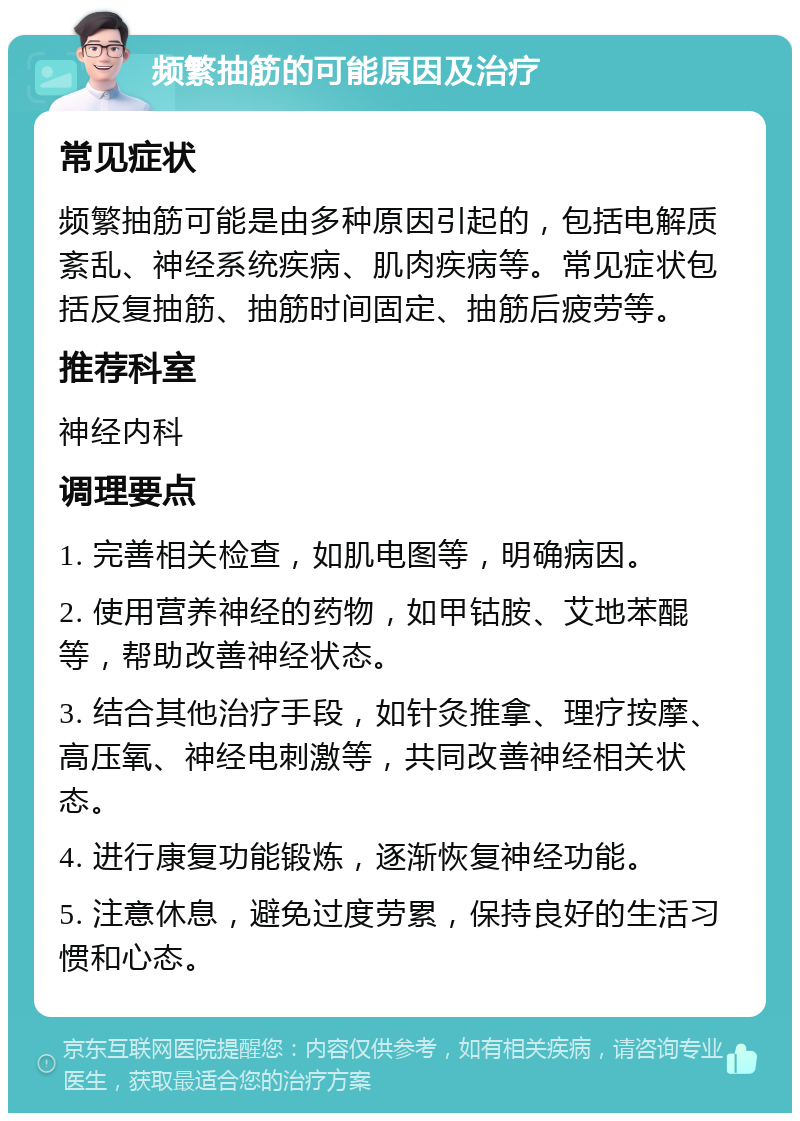 频繁抽筋的可能原因及治疗 常见症状 频繁抽筋可能是由多种原因引起的，包括电解质紊乱、神经系统疾病、肌肉疾病等。常见症状包括反复抽筋、抽筋时间固定、抽筋后疲劳等。 推荐科室 神经内科 调理要点 1. 完善相关检查，如肌电图等，明确病因。 2. 使用营养神经的药物，如甲钴胺、艾地苯醌等，帮助改善神经状态。 3. 结合其他治疗手段，如针灸推拿、理疗按摩、高压氧、神经电刺激等，共同改善神经相关状态。 4. 进行康复功能锻炼，逐渐恢复神经功能。 5. 注意休息，避免过度劳累，保持良好的生活习惯和心态。