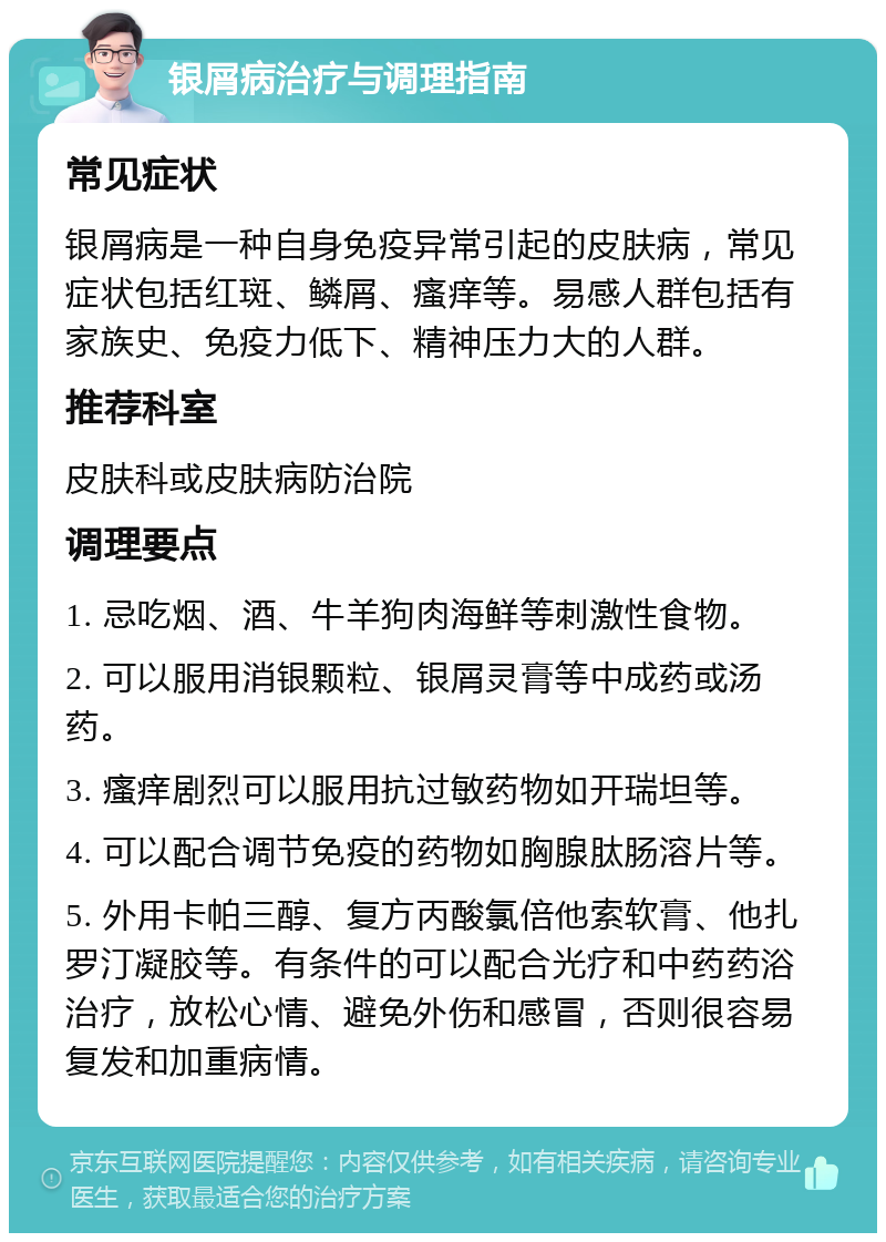 银屑病治疗与调理指南 常见症状 银屑病是一种自身免疫异常引起的皮肤病，常见症状包括红斑、鳞屑、瘙痒等。易感人群包括有家族史、免疫力低下、精神压力大的人群。 推荐科室 皮肤科或皮肤病防治院 调理要点 1. 忌吃烟、酒、牛羊狗肉海鲜等刺激性食物。 2. 可以服用消银颗粒、银屑灵膏等中成药或汤药。 3. 瘙痒剧烈可以服用抗过敏药物如开瑞坦等。 4. 可以配合调节免疫的药物如胸腺肽肠溶片等。 5. 外用卡帕三醇、复方丙酸氯倍他索软膏、他扎罗汀凝胶等。有条件的可以配合光疗和中药药浴治疗，放松心情、避免外伤和感冒，否则很容易复发和加重病情。