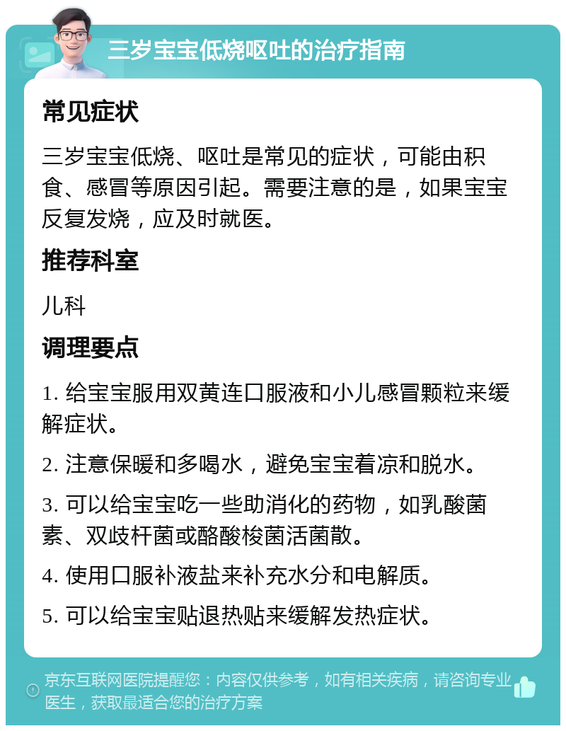 三岁宝宝低烧呕吐的治疗指南 常见症状 三岁宝宝低烧、呕吐是常见的症状，可能由积食、感冒等原因引起。需要注意的是，如果宝宝反复发烧，应及时就医。 推荐科室 儿科 调理要点 1. 给宝宝服用双黄连口服液和小儿感冒颗粒来缓解症状。 2. 注意保暖和多喝水，避免宝宝着凉和脱水。 3. 可以给宝宝吃一些助消化的药物，如乳酸菌素、双歧杆菌或酪酸梭菌活菌散。 4. 使用口服补液盐来补充水分和电解质。 5. 可以给宝宝贴退热贴来缓解发热症状。