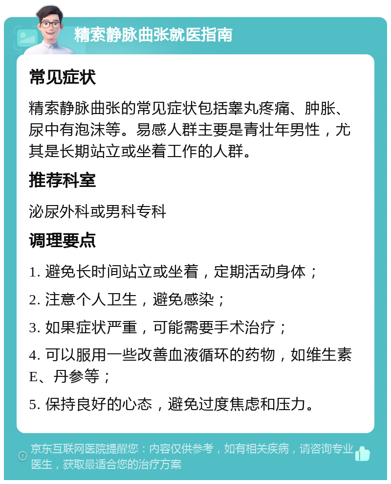 精索静脉曲张就医指南 常见症状 精索静脉曲张的常见症状包括睾丸疼痛、肿胀、尿中有泡沫等。易感人群主要是青壮年男性，尤其是长期站立或坐着工作的人群。 推荐科室 泌尿外科或男科专科 调理要点 1. 避免长时间站立或坐着，定期活动身体； 2. 注意个人卫生，避免感染； 3. 如果症状严重，可能需要手术治疗； 4. 可以服用一些改善血液循环的药物，如维生素E、丹参等； 5. 保持良好的心态，避免过度焦虑和压力。