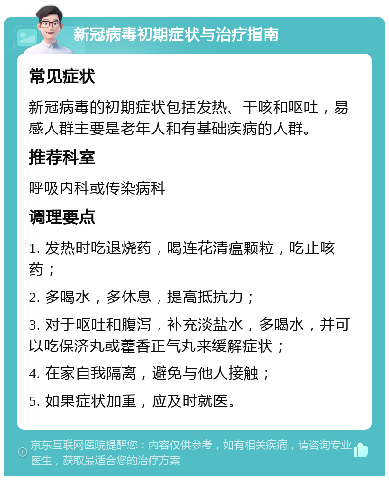 新冠病毒初期症状与治疗指南 常见症状 新冠病毒的初期症状包括发热、干咳和呕吐，易感人群主要是老年人和有基础疾病的人群。 推荐科室 呼吸内科或传染病科 调理要点 1. 发热时吃退烧药，喝连花清瘟颗粒，吃止咳药； 2. 多喝水，多休息，提高抵抗力； 3. 对于呕吐和腹泻，补充淡盐水，多喝水，并可以吃保济丸或藿香正气丸来缓解症状； 4. 在家自我隔离，避免与他人接触； 5. 如果症状加重，应及时就医。