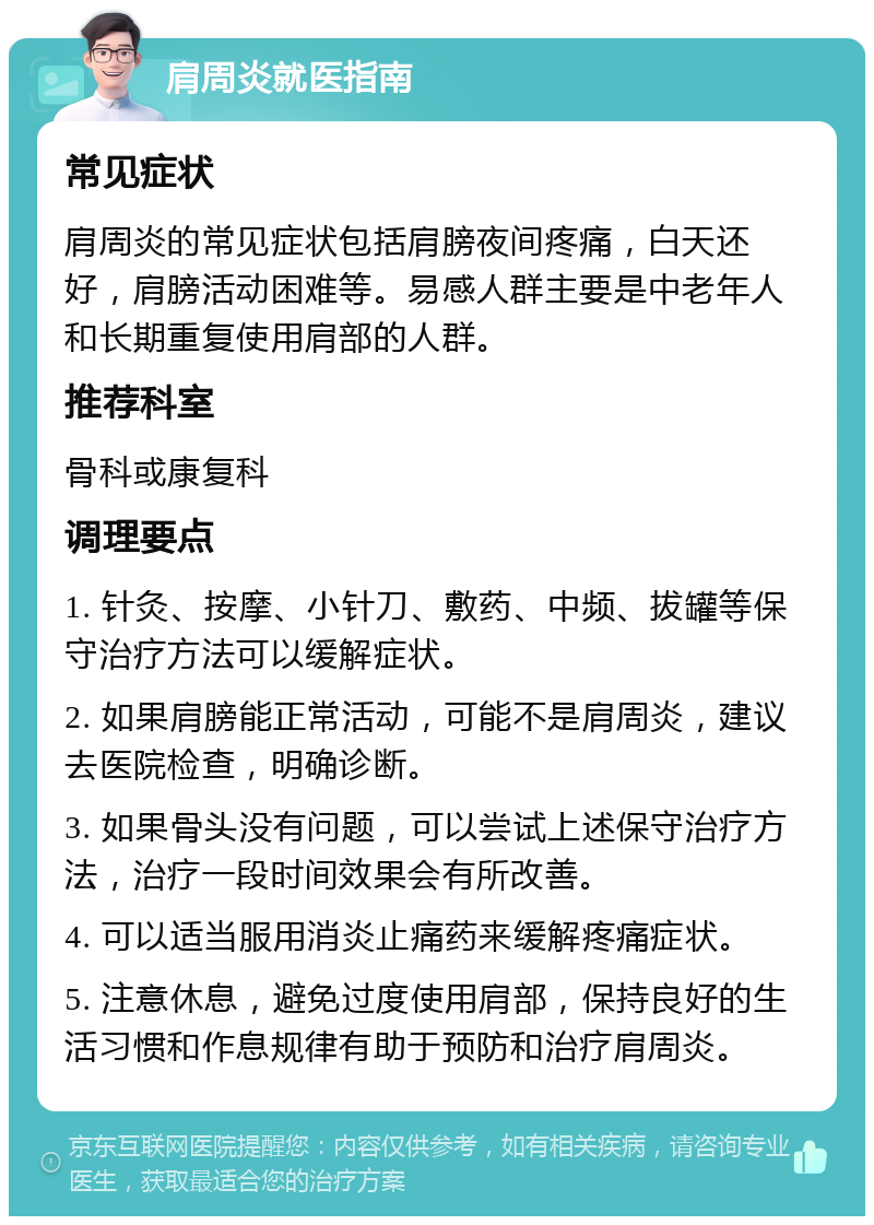 肩周炎就医指南 常见症状 肩周炎的常见症状包括肩膀夜间疼痛，白天还好，肩膀活动困难等。易感人群主要是中老年人和长期重复使用肩部的人群。 推荐科室 骨科或康复科 调理要点 1. 针灸、按摩、小针刀、敷药、中频、拔罐等保守治疗方法可以缓解症状。 2. 如果肩膀能正常活动，可能不是肩周炎，建议去医院检查，明确诊断。 3. 如果骨头没有问题，可以尝试上述保守治疗方法，治疗一段时间效果会有所改善。 4. 可以适当服用消炎止痛药来缓解疼痛症状。 5. 注意休息，避免过度使用肩部，保持良好的生活习惯和作息规律有助于预防和治疗肩周炎。