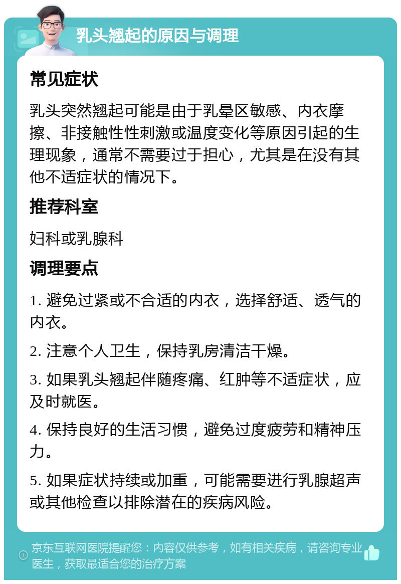 乳头翘起的原因与调理 常见症状 乳头突然翘起可能是由于乳晕区敏感、内衣摩擦、非接触性性刺激或温度变化等原因引起的生理现象，通常不需要过于担心，尤其是在没有其他不适症状的情况下。 推荐科室 妇科或乳腺科 调理要点 1. 避免过紧或不合适的内衣，选择舒适、透气的内衣。 2. 注意个人卫生，保持乳房清洁干燥。 3. 如果乳头翘起伴随疼痛、红肿等不适症状，应及时就医。 4. 保持良好的生活习惯，避免过度疲劳和精神压力。 5. 如果症状持续或加重，可能需要进行乳腺超声或其他检查以排除潜在的疾病风险。