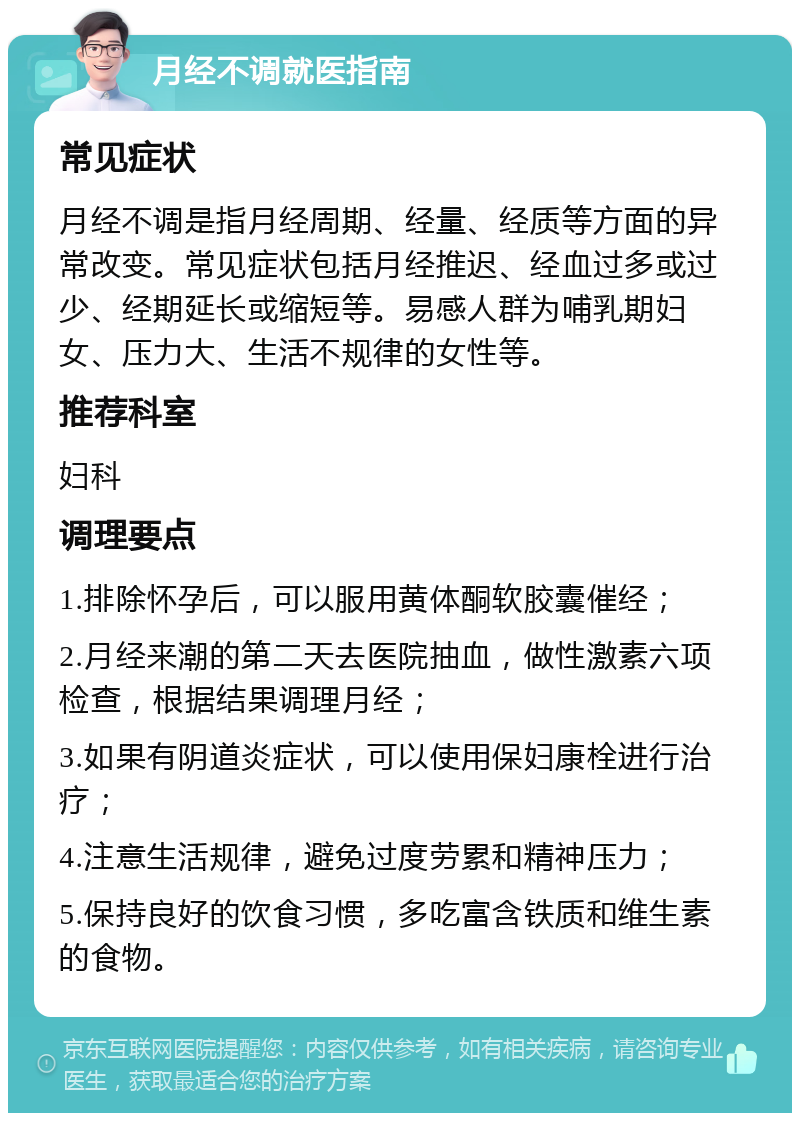 月经不调就医指南 常见症状 月经不调是指月经周期、经量、经质等方面的异常改变。常见症状包括月经推迟、经血过多或过少、经期延长或缩短等。易感人群为哺乳期妇女、压力大、生活不规律的女性等。 推荐科室 妇科 调理要点 1.排除怀孕后，可以服用黄体酮软胶囊催经； 2.月经来潮的第二天去医院抽血，做性激素六项检查，根据结果调理月经； 3.如果有阴道炎症状，可以使用保妇康栓进行治疗； 4.注意生活规律，避免过度劳累和精神压力； 5.保持良好的饮食习惯，多吃富含铁质和维生素的食物。