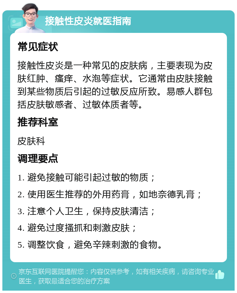 接触性皮炎就医指南 常见症状 接触性皮炎是一种常见的皮肤病，主要表现为皮肤红肿、瘙痒、水泡等症状。它通常由皮肤接触到某些物质后引起的过敏反应所致。易感人群包括皮肤敏感者、过敏体质者等。 推荐科室 皮肤科 调理要点 1. 避免接触可能引起过敏的物质； 2. 使用医生推荐的外用药膏，如地奈德乳膏； 3. 注意个人卫生，保持皮肤清洁； 4. 避免过度搔抓和刺激皮肤； 5. 调整饮食，避免辛辣刺激的食物。