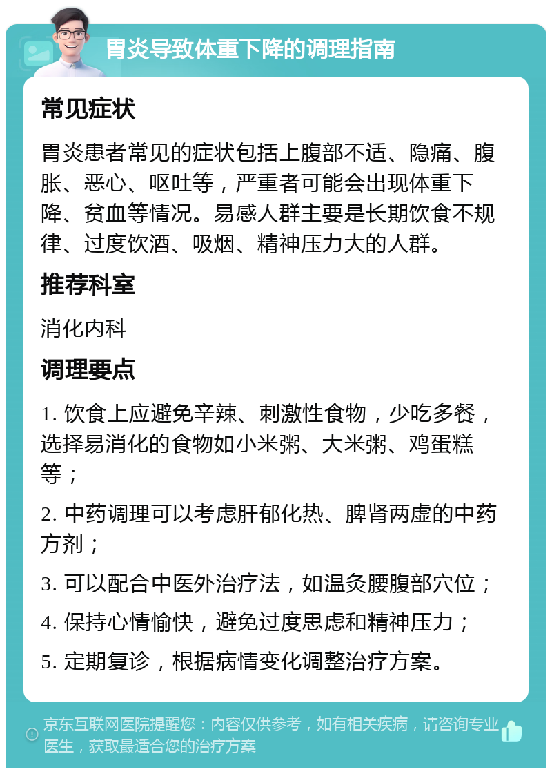 胃炎导致体重下降的调理指南 常见症状 胃炎患者常见的症状包括上腹部不适、隐痛、腹胀、恶心、呕吐等，严重者可能会出现体重下降、贫血等情况。易感人群主要是长期饮食不规律、过度饮酒、吸烟、精神压力大的人群。 推荐科室 消化内科 调理要点 1. 饮食上应避免辛辣、刺激性食物，少吃多餐，选择易消化的食物如小米粥、大米粥、鸡蛋糕等； 2. 中药调理可以考虑肝郁化热、脾肾两虚的中药方剂； 3. 可以配合中医外治疗法，如温灸腰腹部穴位； 4. 保持心情愉快，避免过度思虑和精神压力； 5. 定期复诊，根据病情变化调整治疗方案。