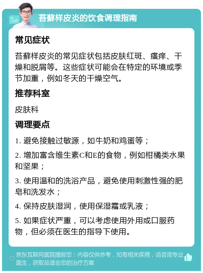 苔藓样皮炎的饮食调理指南 常见症状 苔藓样皮炎的常见症状包括皮肤红斑、瘙痒、干燥和脱屑等。这些症状可能会在特定的环境或季节加重，例如冬天的干燥空气。 推荐科室 皮肤科 调理要点 1. 避免接触过敏源，如牛奶和鸡蛋等； 2. 增加富含维生素C和E的食物，例如柑橘类水果和坚果； 3. 使用温和的洗浴产品，避免使用刺激性强的肥皂和洗发水； 4. 保持皮肤湿润，使用保湿霜或乳液； 5. 如果症状严重，可以考虑使用外用或口服药物，但必须在医生的指导下使用。