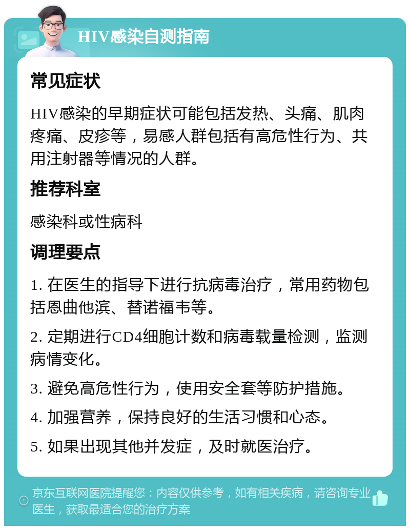 HIV感染自测指南 常见症状 HIV感染的早期症状可能包括发热、头痛、肌肉疼痛、皮疹等，易感人群包括有高危性行为、共用注射器等情况的人群。 推荐科室 感染科或性病科 调理要点 1. 在医生的指导下进行抗病毒治疗，常用药物包括恩曲他滨、替诺福韦等。 2. 定期进行CD4细胞计数和病毒载量检测，监测病情变化。 3. 避免高危性行为，使用安全套等防护措施。 4. 加强营养，保持良好的生活习惯和心态。 5. 如果出现其他并发症，及时就医治疗。