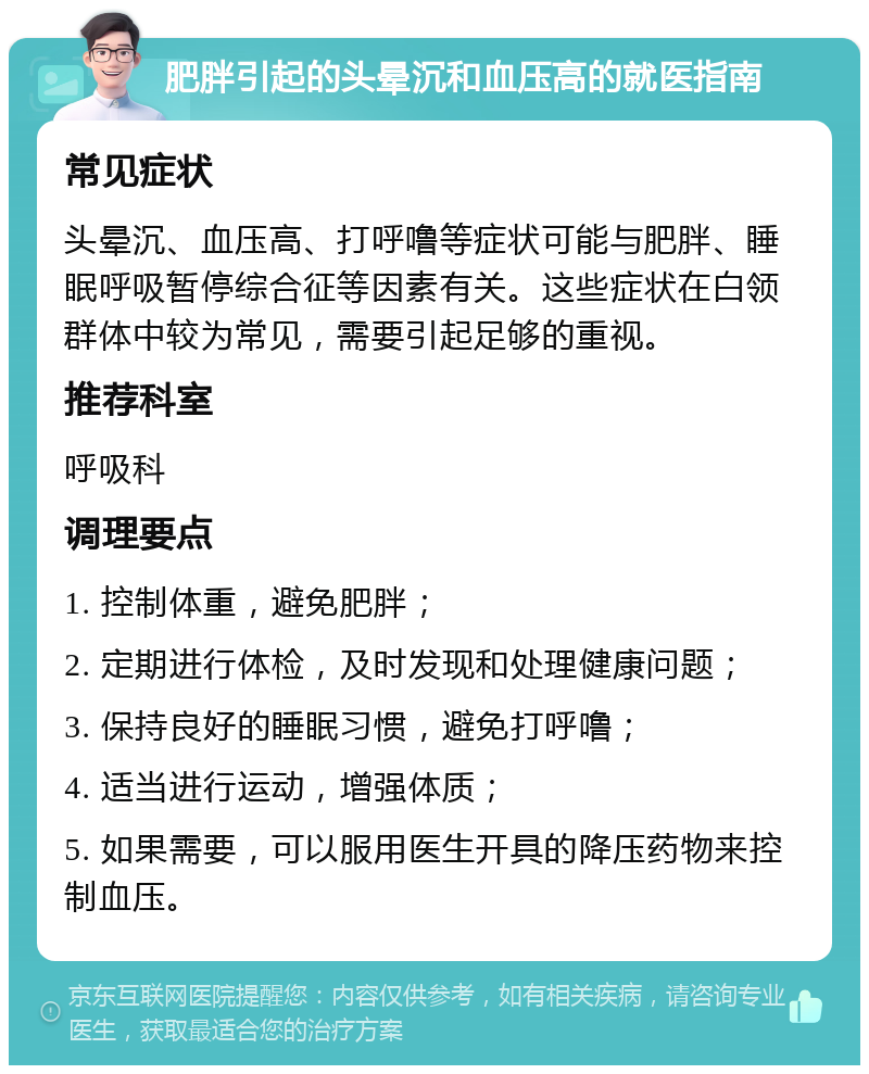 肥胖引起的头晕沉和血压高的就医指南 常见症状 头晕沉、血压高、打呼噜等症状可能与肥胖、睡眠呼吸暂停综合征等因素有关。这些症状在白领群体中较为常见，需要引起足够的重视。 推荐科室 呼吸科 调理要点 1. 控制体重，避免肥胖； 2. 定期进行体检，及时发现和处理健康问题； 3. 保持良好的睡眠习惯，避免打呼噜； 4. 适当进行运动，增强体质； 5. 如果需要，可以服用医生开具的降压药物来控制血压。