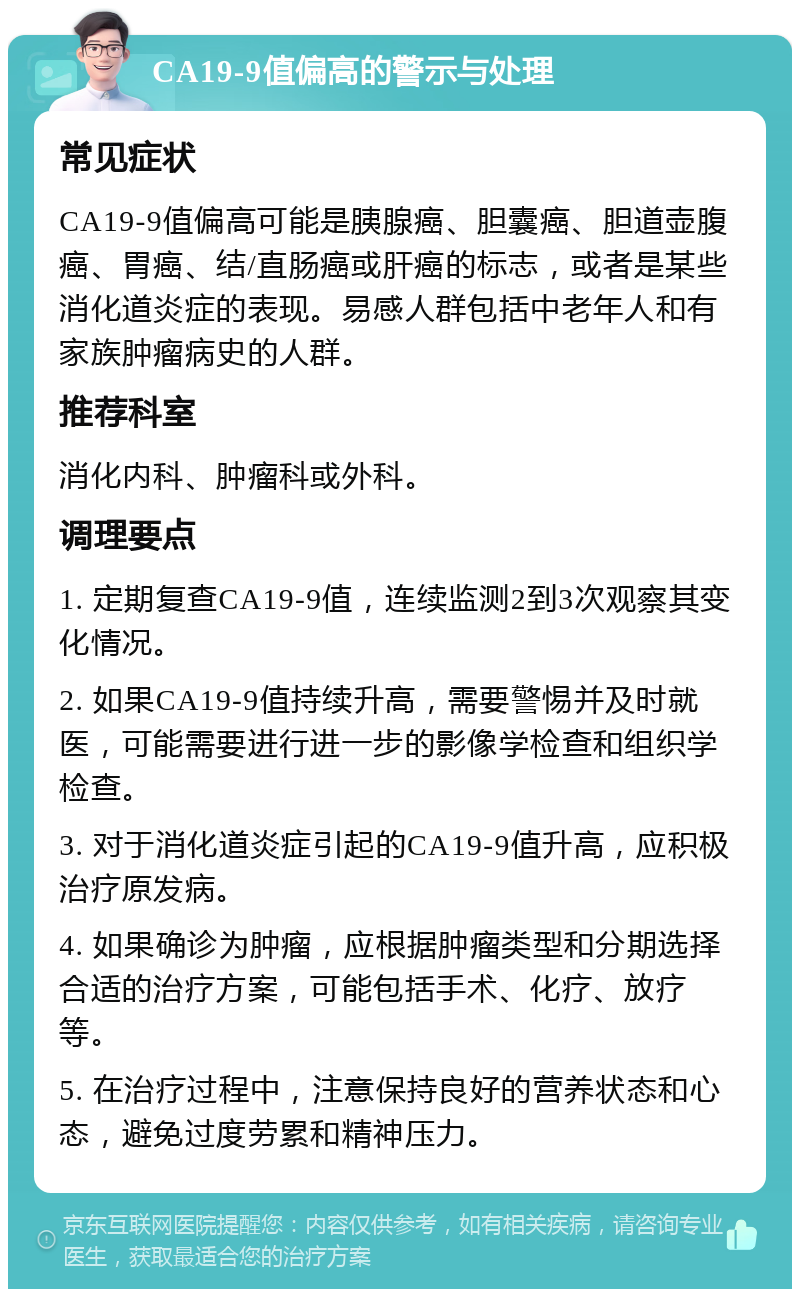 CA19-9值偏高的警示与处理 常见症状 CA19-9值偏高可能是胰腺癌、胆囊癌、胆道壶腹癌、胃癌、结/直肠癌或肝癌的标志，或者是某些消化道炎症的表现。易感人群包括中老年人和有家族肿瘤病史的人群。 推荐科室 消化内科、肿瘤科或外科。 调理要点 1. 定期复查CA19-9值，连续监测2到3次观察其变化情况。 2. 如果CA19-9值持续升高，需要警惕并及时就医，可能需要进行进一步的影像学检查和组织学检查。 3. 对于消化道炎症引起的CA19-9值升高，应积极治疗原发病。 4. 如果确诊为肿瘤，应根据肿瘤类型和分期选择合适的治疗方案，可能包括手术、化疗、放疗等。 5. 在治疗过程中，注意保持良好的营养状态和心态，避免过度劳累和精神压力。