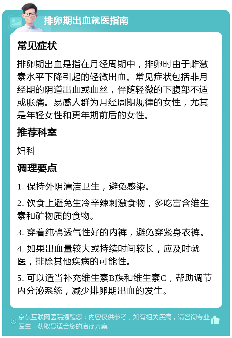 排卵期出血就医指南 常见症状 排卵期出血是指在月经周期中，排卵时由于雌激素水平下降引起的轻微出血。常见症状包括非月经期的阴道出血或血丝，伴随轻微的下腹部不适或胀痛。易感人群为月经周期规律的女性，尤其是年轻女性和更年期前后的女性。 推荐科室 妇科 调理要点 1. 保持外阴清洁卫生，避免感染。 2. 饮食上避免生冷辛辣刺激食物，多吃富含维生素和矿物质的食物。 3. 穿着纯棉透气性好的内裤，避免穿紧身衣裤。 4. 如果出血量较大或持续时间较长，应及时就医，排除其他疾病的可能性。 5. 可以适当补充维生素B族和维生素C，帮助调节内分泌系统，减少排卵期出血的发生。