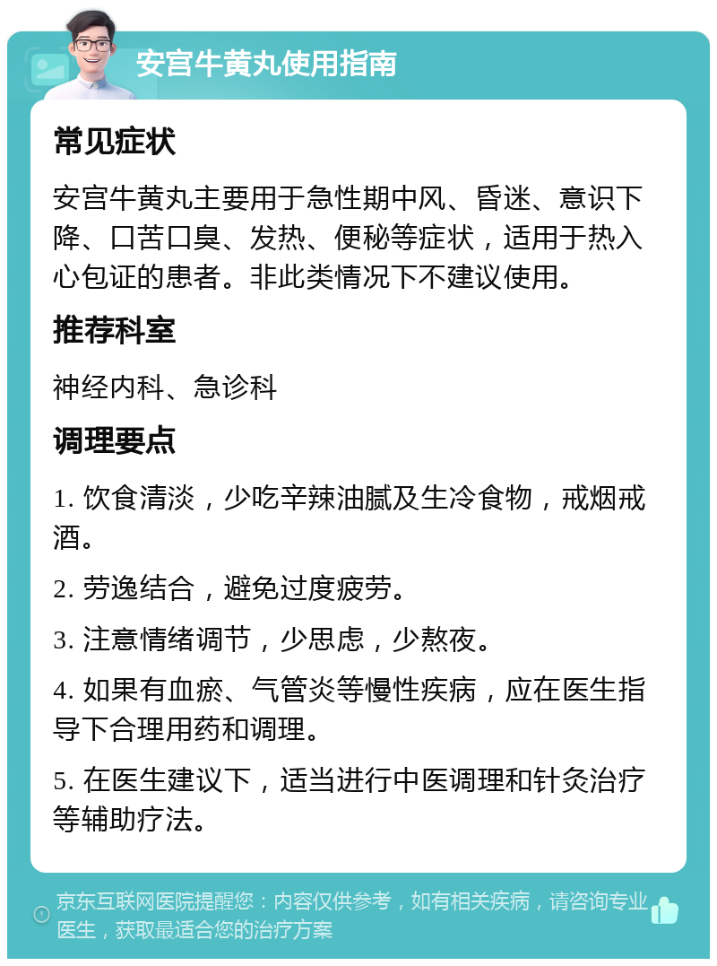 安宫牛黄丸使用指南 常见症状 安宫牛黄丸主要用于急性期中风、昏迷、意识下降、口苦口臭、发热、便秘等症状，适用于热入心包证的患者。非此类情况下不建议使用。 推荐科室 神经内科、急诊科 调理要点 1. 饮食清淡，少吃辛辣油腻及生冷食物，戒烟戒酒。 2. 劳逸结合，避免过度疲劳。 3. 注意情绪调节，少思虑，少熬夜。 4. 如果有血瘀、气管炎等慢性疾病，应在医生指导下合理用药和调理。 5. 在医生建议下，适当进行中医调理和针灸治疗等辅助疗法。