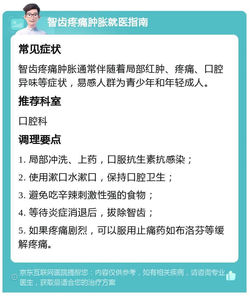 智齿疼痛肿胀就医指南 常见症状 智齿疼痛肿胀通常伴随着局部红肿、疼痛、口腔异味等症状，易感人群为青少年和年轻成人。 推荐科室 口腔科 调理要点 1. 局部冲洗、上药，口服抗生素抗感染； 2. 使用漱口水漱口，保持口腔卫生； 3. 避免吃辛辣刺激性强的食物； 4. 等待炎症消退后，拔除智齿； 5. 如果疼痛剧烈，可以服用止痛药如布洛芬等缓解疼痛。