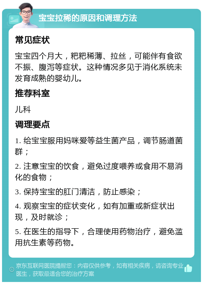 宝宝拉稀的原因和调理方法 常见症状 宝宝四个月大，粑粑稀薄、拉丝，可能伴有食欲不振、腹泻等症状。这种情况多见于消化系统未发育成熟的婴幼儿。 推荐科室 儿科 调理要点 1. 给宝宝服用妈咪爱等益生菌产品，调节肠道菌群； 2. 注意宝宝的饮食，避免过度喂养或食用不易消化的食物； 3. 保持宝宝的肛门清洁，防止感染； 4. 观察宝宝的症状变化，如有加重或新症状出现，及时就诊； 5. 在医生的指导下，合理使用药物治疗，避免滥用抗生素等药物。