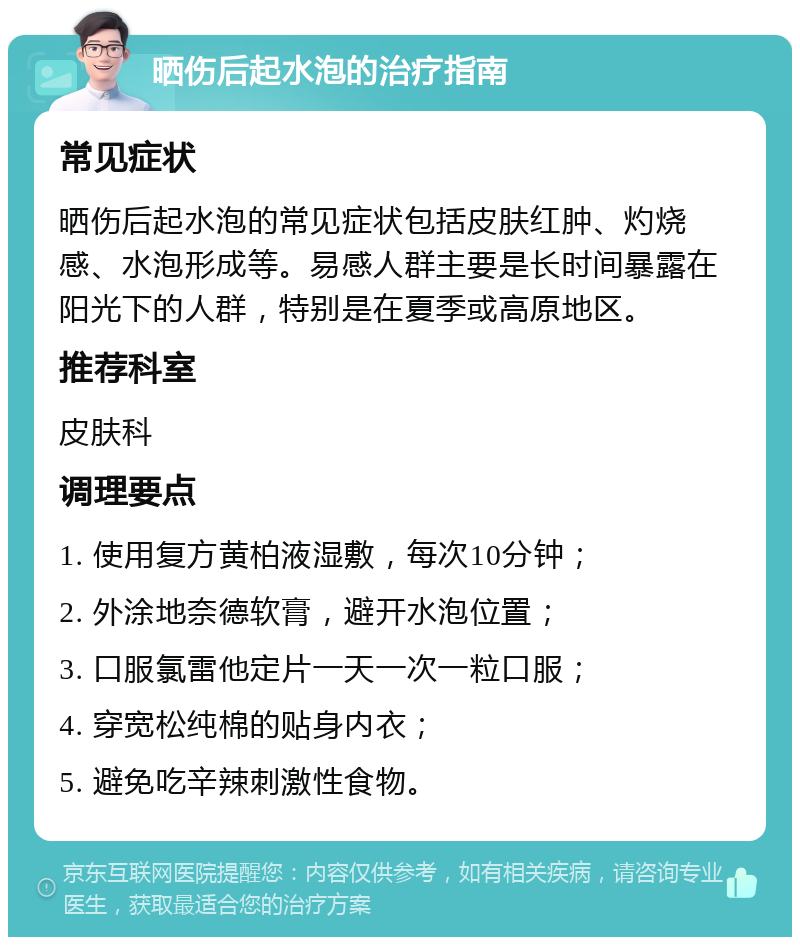 晒伤后起水泡的治疗指南 常见症状 晒伤后起水泡的常见症状包括皮肤红肿、灼烧感、水泡形成等。易感人群主要是长时间暴露在阳光下的人群，特别是在夏季或高原地区。 推荐科室 皮肤科 调理要点 1. 使用复方黄柏液湿敷，每次10分钟； 2. 外涂地奈德软膏，避开水泡位置； 3. 口服氯雷他定片一天一次一粒口服； 4. 穿宽松纯棉的贴身内衣； 5. 避免吃辛辣刺激性食物。