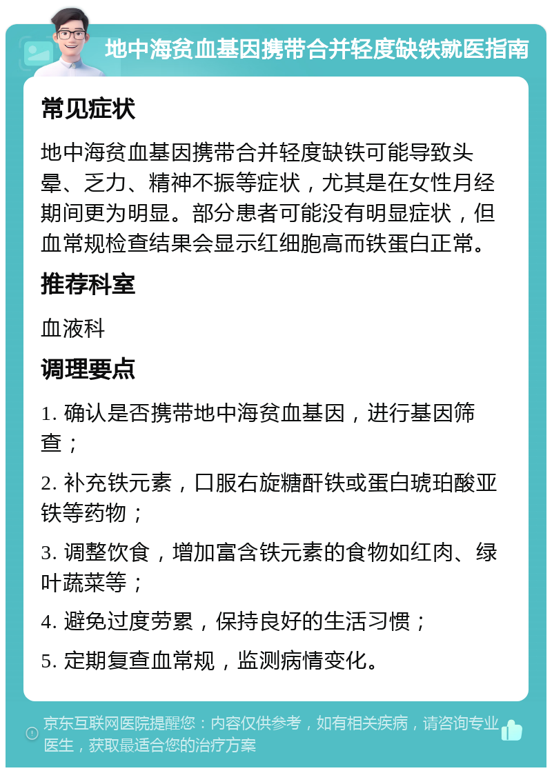 地中海贫血基因携带合并轻度缺铁就医指南 常见症状 地中海贫血基因携带合并轻度缺铁可能导致头晕、乏力、精神不振等症状，尤其是在女性月经期间更为明显。部分患者可能没有明显症状，但血常规检查结果会显示红细胞高而铁蛋白正常。 推荐科室 血液科 调理要点 1. 确认是否携带地中海贫血基因，进行基因筛查； 2. 补充铁元素，口服右旋糖酐铁或蛋白琥珀酸亚铁等药物； 3. 调整饮食，增加富含铁元素的食物如红肉、绿叶蔬菜等； 4. 避免过度劳累，保持良好的生活习惯； 5. 定期复查血常规，监测病情变化。