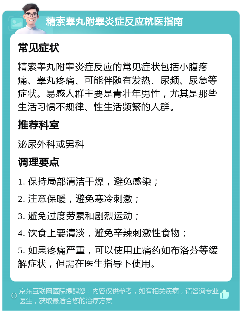 精索睾丸附睾炎症反应就医指南 常见症状 精索睾丸附睾炎症反应的常见症状包括小腹疼痛、睾丸疼痛、可能伴随有发热、尿频、尿急等症状。易感人群主要是青壮年男性，尤其是那些生活习惯不规律、性生活频繁的人群。 推荐科室 泌尿外科或男科 调理要点 1. 保持局部清洁干燥，避免感染； 2. 注意保暖，避免寒冷刺激； 3. 避免过度劳累和剧烈运动； 4. 饮食上要清淡，避免辛辣刺激性食物； 5. 如果疼痛严重，可以使用止痛药如布洛芬等缓解症状，但需在医生指导下使用。