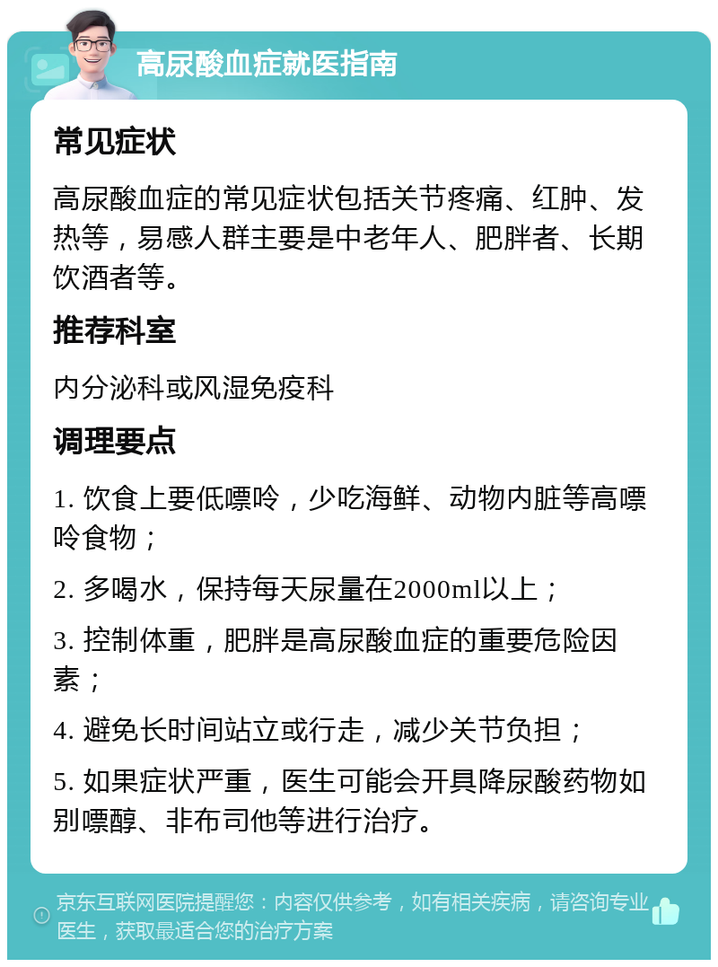 高尿酸血症就医指南 常见症状 高尿酸血症的常见症状包括关节疼痛、红肿、发热等，易感人群主要是中老年人、肥胖者、长期饮酒者等。 推荐科室 内分泌科或风湿免疫科 调理要点 1. 饮食上要低嘌呤，少吃海鲜、动物内脏等高嘌呤食物； 2. 多喝水，保持每天尿量在2000ml以上； 3. 控制体重，肥胖是高尿酸血症的重要危险因素； 4. 避免长时间站立或行走，减少关节负担； 5. 如果症状严重，医生可能会开具降尿酸药物如别嘌醇、非布司他等进行治疗。