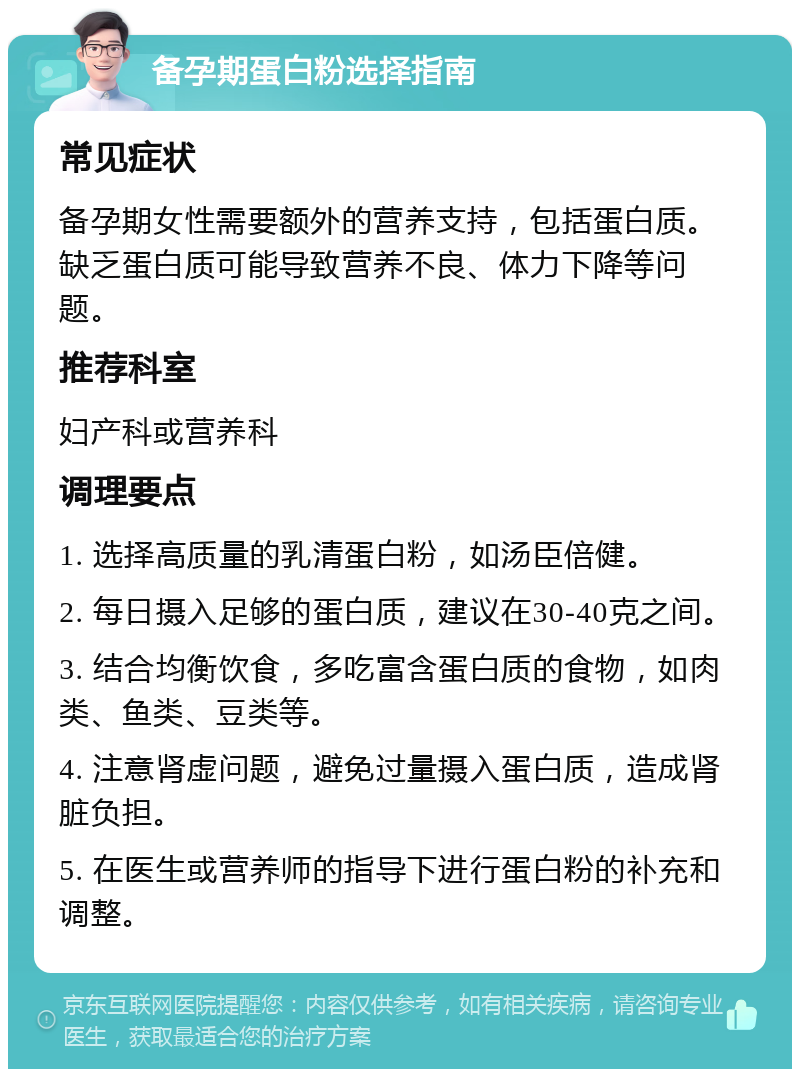 备孕期蛋白粉选择指南 常见症状 备孕期女性需要额外的营养支持，包括蛋白质。缺乏蛋白质可能导致营养不良、体力下降等问题。 推荐科室 妇产科或营养科 调理要点 1. 选择高质量的乳清蛋白粉，如汤臣倍健。 2. 每日摄入足够的蛋白质，建议在30-40克之间。 3. 结合均衡饮食，多吃富含蛋白质的食物，如肉类、鱼类、豆类等。 4. 注意肾虚问题，避免过量摄入蛋白质，造成肾脏负担。 5. 在医生或营养师的指导下进行蛋白粉的补充和调整。