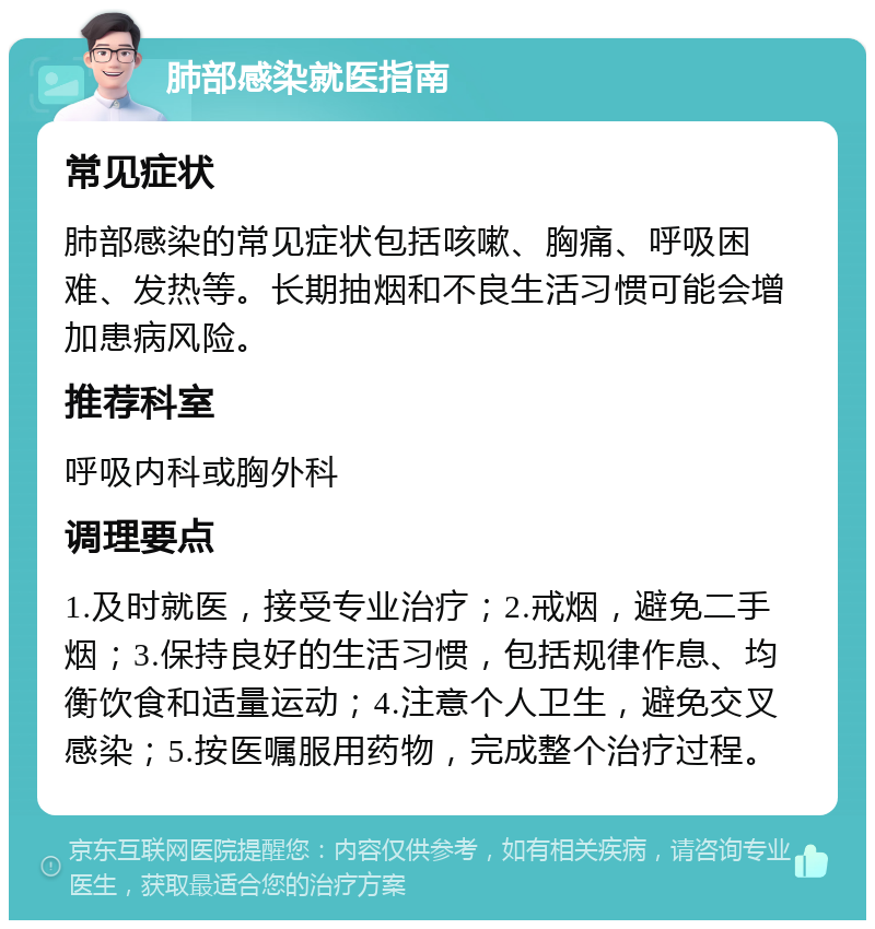 肺部感染就医指南 常见症状 肺部感染的常见症状包括咳嗽、胸痛、呼吸困难、发热等。长期抽烟和不良生活习惯可能会增加患病风险。 推荐科室 呼吸内科或胸外科 调理要点 1.及时就医，接受专业治疗；2.戒烟，避免二手烟；3.保持良好的生活习惯，包括规律作息、均衡饮食和适量运动；4.注意个人卫生，避免交叉感染；5.按医嘱服用药物，完成整个治疗过程。