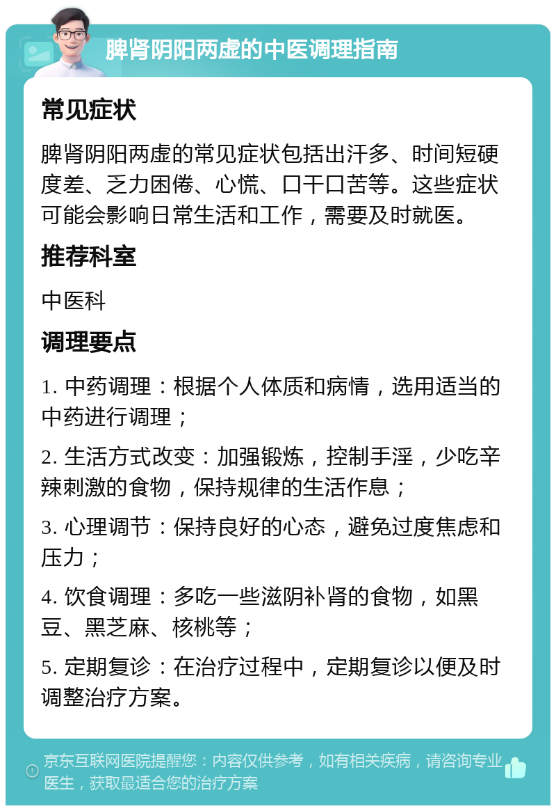 脾肾阴阳两虚的中医调理指南 常见症状 脾肾阴阳两虚的常见症状包括出汗多、时间短硬度差、乏力困倦、心慌、口干口苦等。这些症状可能会影响日常生活和工作，需要及时就医。 推荐科室 中医科 调理要点 1. 中药调理：根据个人体质和病情，选用适当的中药进行调理； 2. 生活方式改变：加强锻炼，控制手淫，少吃辛辣刺激的食物，保持规律的生活作息； 3. 心理调节：保持良好的心态，避免过度焦虑和压力； 4. 饮食调理：多吃一些滋阴补肾的食物，如黑豆、黑芝麻、核桃等； 5. 定期复诊：在治疗过程中，定期复诊以便及时调整治疗方案。