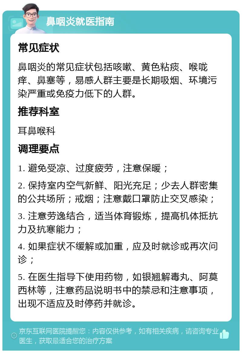 鼻咽炎就医指南 常见症状 鼻咽炎的常见症状包括咳嗽、黄色粘痰、喉咙痒、鼻塞等，易感人群主要是长期吸烟、环境污染严重或免疫力低下的人群。 推荐科室 耳鼻喉科 调理要点 1. 避免受凉、过度疲劳，注意保暖； 2. 保持室内空气新鲜、阳光充足；少去人群密集的公共场所；戒烟；注意戴口罩防止交叉感染； 3. 注意劳逸结合，适当体育锻炼，提高机体抵抗力及抗寒能力； 4. 如果症状不缓解或加重，应及时就诊或再次问诊； 5. 在医生指导下使用药物，如银翘解毒丸、阿莫西林等，注意药品说明书中的禁忌和注意事项，出现不适应及时停药并就诊。