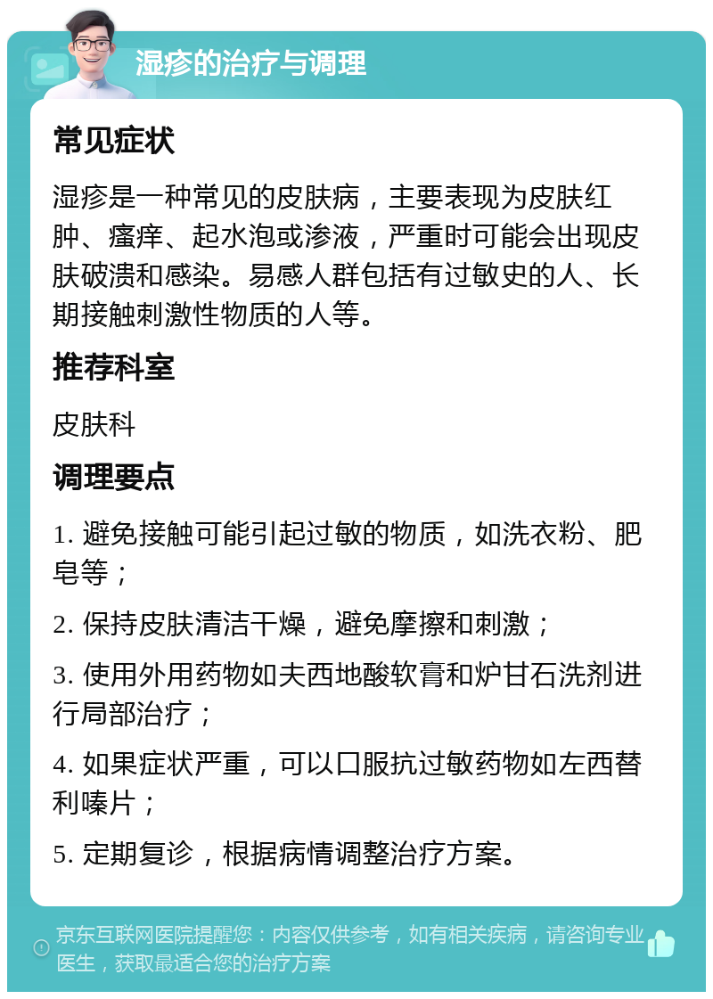 湿疹的治疗与调理 常见症状 湿疹是一种常见的皮肤病，主要表现为皮肤红肿、瘙痒、起水泡或渗液，严重时可能会出现皮肤破溃和感染。易感人群包括有过敏史的人、长期接触刺激性物质的人等。 推荐科室 皮肤科 调理要点 1. 避免接触可能引起过敏的物质，如洗衣粉、肥皂等； 2. 保持皮肤清洁干燥，避免摩擦和刺激； 3. 使用外用药物如夫西地酸软膏和炉甘石洗剂进行局部治疗； 4. 如果症状严重，可以口服抗过敏药物如左西替利嗪片； 5. 定期复诊，根据病情调整治疗方案。