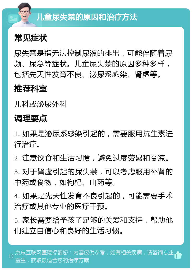 儿童尿失禁的原因和治疗方法 常见症状 尿失禁是指无法控制尿液的排出，可能伴随着尿频、尿急等症状。儿童尿失禁的原因多种多样，包括先天性发育不良、泌尿系感染、肾虚等。 推荐科室 儿科或泌尿外科 调理要点 1. 如果是泌尿系感染引起的，需要服用抗生素进行治疗。 2. 注意饮食和生活习惯，避免过度劳累和受凉。 3. 对于肾虚引起的尿失禁，可以考虑服用补肾的中药或食物，如枸杞、山药等。 4. 如果是先天性发育不良引起的，可能需要手术治疗或其他专业的医疗干预。 5. 家长需要给予孩子足够的关爱和支持，帮助他们建立自信心和良好的生活习惯。