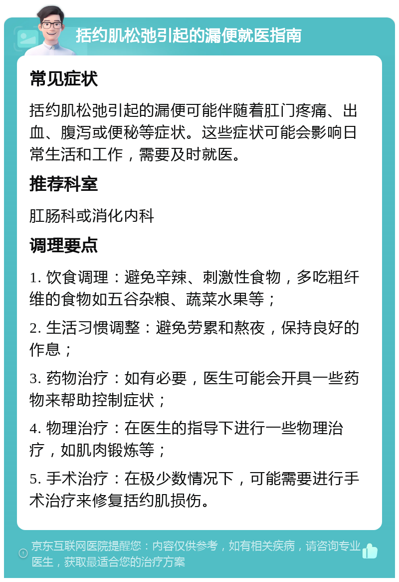 括约肌松弛引起的漏便就医指南 常见症状 括约肌松弛引起的漏便可能伴随着肛门疼痛、出血、腹泻或便秘等症状。这些症状可能会影响日常生活和工作，需要及时就医。 推荐科室 肛肠科或消化内科 调理要点 1. 饮食调理：避免辛辣、刺激性食物，多吃粗纤维的食物如五谷杂粮、蔬菜水果等； 2. 生活习惯调整：避免劳累和熬夜，保持良好的作息； 3. 药物治疗：如有必要，医生可能会开具一些药物来帮助控制症状； 4. 物理治疗：在医生的指导下进行一些物理治疗，如肌肉锻炼等； 5. 手术治疗：在极少数情况下，可能需要进行手术治疗来修复括约肌损伤。