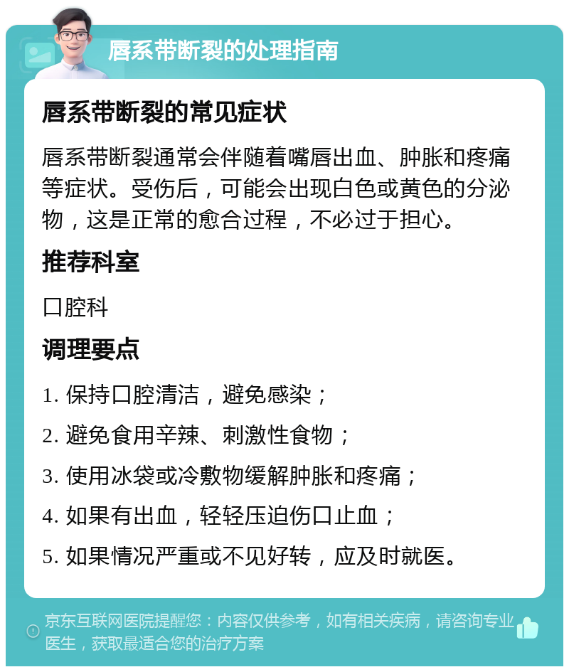 唇系带断裂的处理指南 唇系带断裂的常见症状 唇系带断裂通常会伴随着嘴唇出血、肿胀和疼痛等症状。受伤后，可能会出现白色或黄色的分泌物，这是正常的愈合过程，不必过于担心。 推荐科室 口腔科 调理要点 1. 保持口腔清洁，避免感染； 2. 避免食用辛辣、刺激性食物； 3. 使用冰袋或冷敷物缓解肿胀和疼痛； 4. 如果有出血，轻轻压迫伤口止血； 5. 如果情况严重或不见好转，应及时就医。