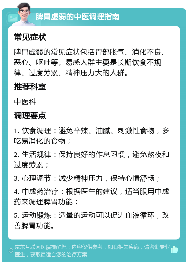 脾胃虚弱的中医调理指南 常见症状 脾胃虚弱的常见症状包括胃部胀气、消化不良、恶心、呕吐等。易感人群主要是长期饮食不规律、过度劳累、精神压力大的人群。 推荐科室 中医科 调理要点 1. 饮食调理：避免辛辣、油腻、刺激性食物，多吃易消化的食物； 2. 生活规律：保持良好的作息习惯，避免熬夜和过度劳累； 3. 心理调节：减少精神压力，保持心情舒畅； 4. 中成药治疗：根据医生的建议，适当服用中成药来调理脾胃功能； 5. 运动锻炼：适量的运动可以促进血液循环，改善脾胃功能。