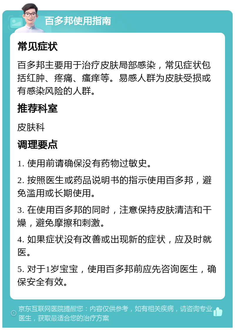 百多邦使用指南 常见症状 百多邦主要用于治疗皮肤局部感染，常见症状包括红肿、疼痛、瘙痒等。易感人群为皮肤受损或有感染风险的人群。 推荐科室 皮肤科 调理要点 1. 使用前请确保没有药物过敏史。 2. 按照医生或药品说明书的指示使用百多邦，避免滥用或长期使用。 3. 在使用百多邦的同时，注意保持皮肤清洁和干燥，避免摩擦和刺激。 4. 如果症状没有改善或出现新的症状，应及时就医。 5. 对于1岁宝宝，使用百多邦前应先咨询医生，确保安全有效。