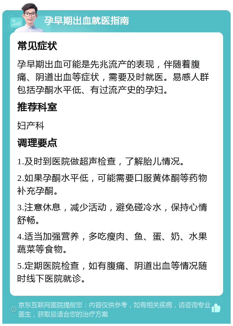 孕早期出血就医指南 常见症状 孕早期出血可能是先兆流产的表现，伴随着腹痛、阴道出血等症状，需要及时就医。易感人群包括孕酮水平低、有过流产史的孕妇。 推荐科室 妇产科 调理要点 1.及时到医院做超声检查，了解胎儿情况。 2.如果孕酮水平低，可能需要口服黄体酮等药物补充孕酮。 3.注意休息，减少活动，避免碰冷水，保持心情舒畅。 4.适当加强营养，多吃瘦肉、鱼、蛋、奶、水果蔬菜等食物。 5.定期医院检查，如有腹痛、阴道出血等情况随时线下医院就诊。