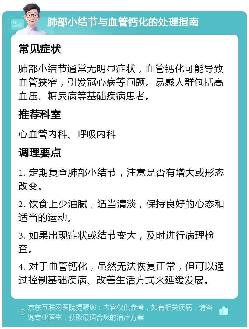 肺部小结节与血管钙化的处理指南 常见症状 肺部小结节通常无明显症状，血管钙化可能导致血管狭窄，引发冠心病等问题。易感人群包括高血压、糖尿病等基础疾病患者。 推荐科室 心血管内科、呼吸内科 调理要点 1. 定期复查肺部小结节，注意是否有增大或形态改变。 2. 饮食上少油腻，适当清淡，保持良好的心态和适当的运动。 3. 如果出现症状或结节变大，及时进行病理检查。 4. 对于血管钙化，虽然无法恢复正常，但可以通过控制基础疾病、改善生活方式来延缓发展。