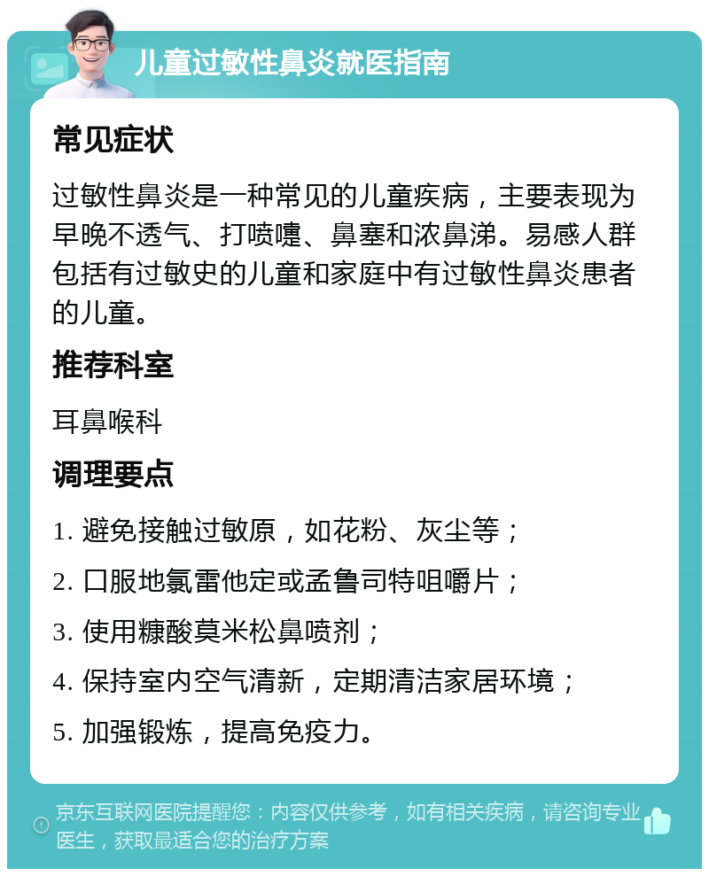 儿童过敏性鼻炎就医指南 常见症状 过敏性鼻炎是一种常见的儿童疾病，主要表现为早晚不透气、打喷嚏、鼻塞和浓鼻涕。易感人群包括有过敏史的儿童和家庭中有过敏性鼻炎患者的儿童。 推荐科室 耳鼻喉科 调理要点 1. 避免接触过敏原，如花粉、灰尘等； 2. 口服地氯雷他定或孟鲁司特咀嚼片； 3. 使用糠酸莫米松鼻喷剂； 4. 保持室内空气清新，定期清洁家居环境； 5. 加强锻炼，提高免疫力。