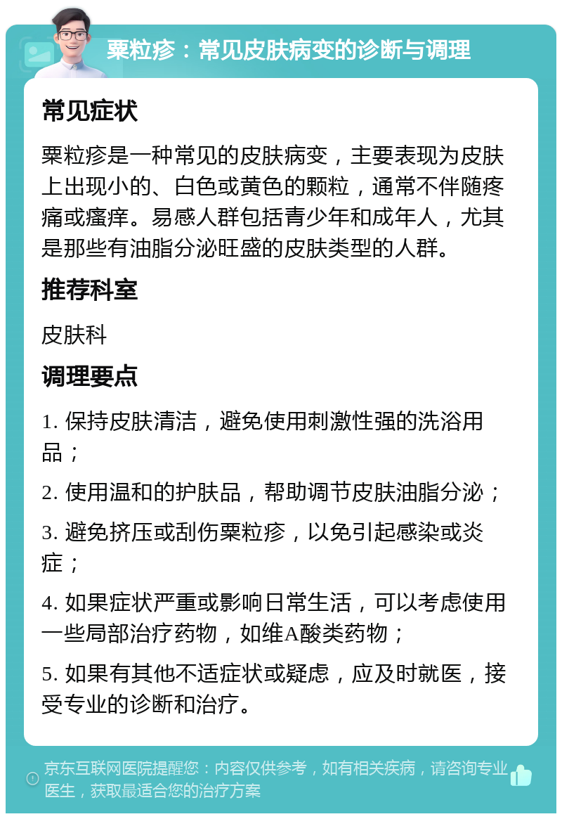 粟粒疹：常见皮肤病变的诊断与调理 常见症状 粟粒疹是一种常见的皮肤病变，主要表现为皮肤上出现小的、白色或黄色的颗粒，通常不伴随疼痛或瘙痒。易感人群包括青少年和成年人，尤其是那些有油脂分泌旺盛的皮肤类型的人群。 推荐科室 皮肤科 调理要点 1. 保持皮肤清洁，避免使用刺激性强的洗浴用品； 2. 使用温和的护肤品，帮助调节皮肤油脂分泌； 3. 避免挤压或刮伤粟粒疹，以免引起感染或炎症； 4. 如果症状严重或影响日常生活，可以考虑使用一些局部治疗药物，如维A酸类药物； 5. 如果有其他不适症状或疑虑，应及时就医，接受专业的诊断和治疗。